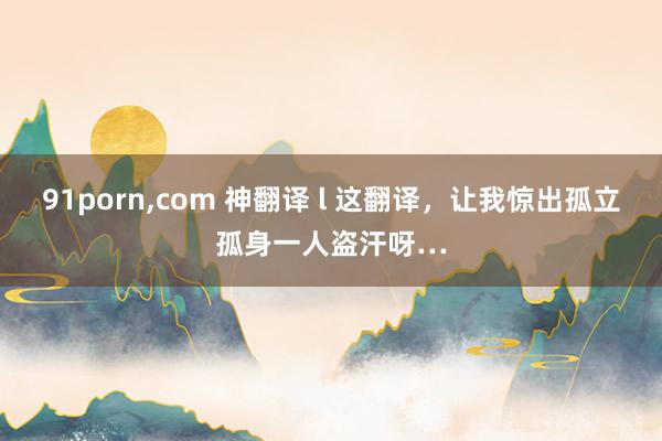 91porn，com 神翻译 l 这翻译，让我惊出孤立孤身一人盗汗呀…