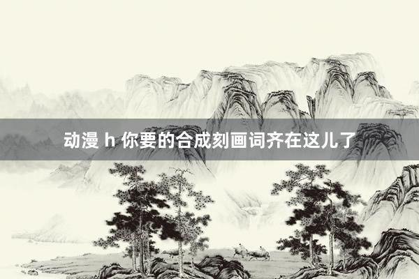 动漫 h 你要的合成刻画词齐在这儿了