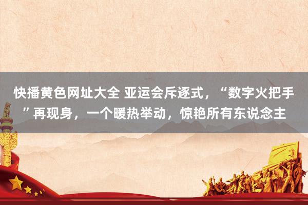快播黄色网址大全 亚运会斥逐式，“数字火把手”再现身，一个暖热举动，惊艳所有东说念主