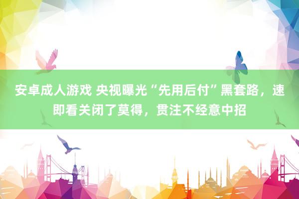 安卓成人游戏 央视曝光“先用后付”黑套路，速即看关闭了莫得，贯注不经意中招