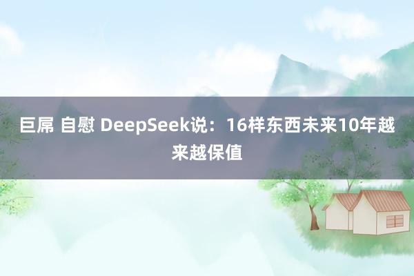 巨屌 自慰 DeepSeek说：16样东西未来10年越来越保值