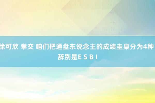 徐可欣 拳交 咱们把通盘东说念主的成绩圭臬分为4种,辞别是E S B I