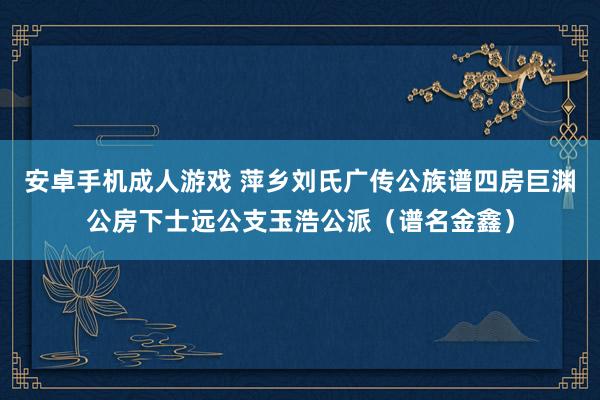 安卓手机成人游戏 萍乡刘氏广传公族谱四房巨渊公房下士远公支玉浩公派（谱名金鑫）