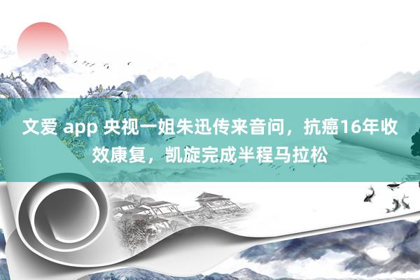 文爱 app 央视一姐朱迅传来音问，抗癌16年收效康复，凯旋完成半程马拉松