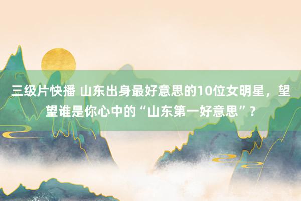 三级片快播 山东出身最好意思的10位女明星，望望谁是你心中的“山东第一好意思”？